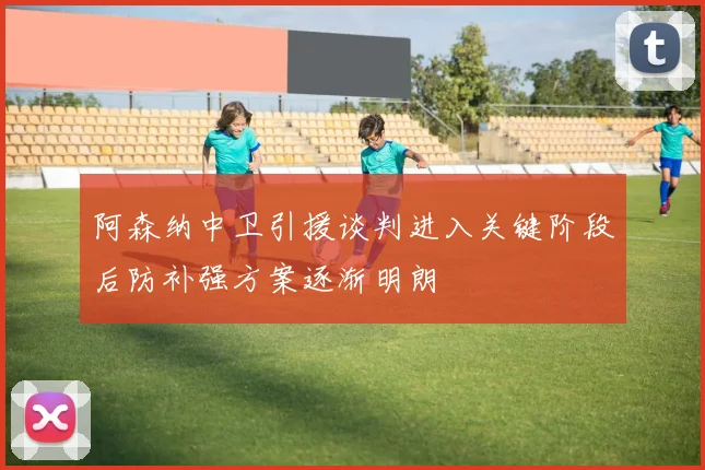 阿森纳中卫引援谈判进入关键阶段后防补强方案逐渐明朗